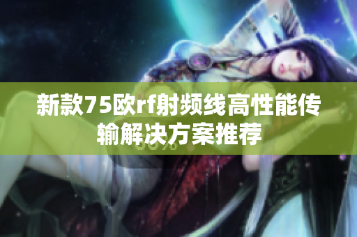新款75欧rf射频线高性能传输解决方案推荐
