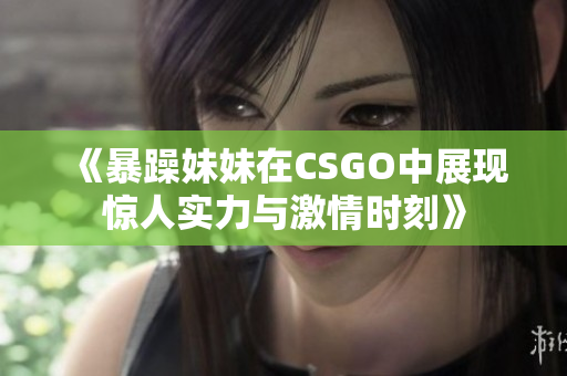 《暴躁妹妹在CSGO中展现惊人实力与激情时刻》