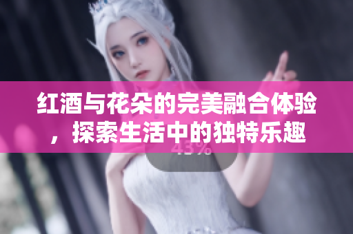 红酒与花朵的完美融合体验，探索生活中的独特乐趣
