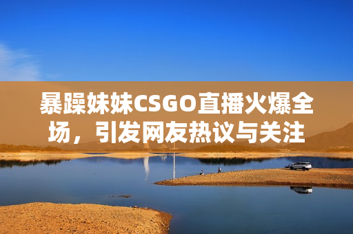 暴躁妹妹CSGO直播火爆全场，引发网友热议与关注