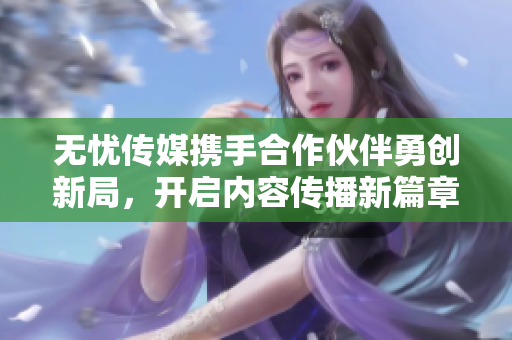 无忧传媒携手合作伙伴勇创新局，开启内容传播新篇章