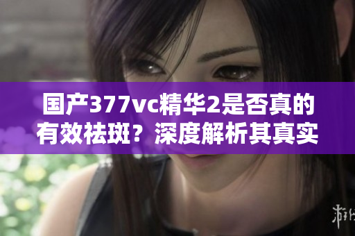 国产377vc精华2是否真的有效祛斑？深度解析其真实效果