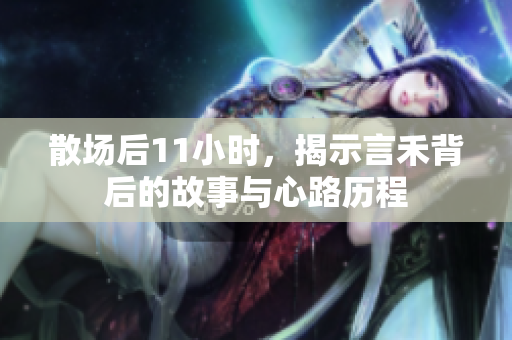 散场后11小时，揭示言禾背后的故事与心路历程