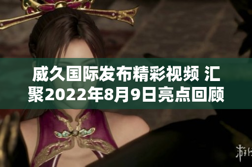 威久国际发布精彩视频 汇聚2022年8月9日亮点回顾