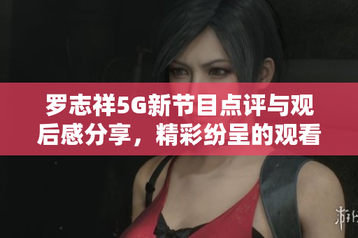 罗志祥5G新节目点评与观后感分享，精彩纷呈的观看体验