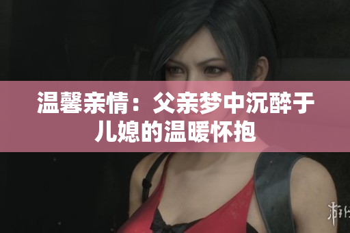 温馨亲情：父亲梦中沉醉于儿媳的温暖怀抱