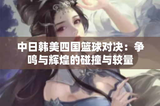 中日韩美四国篮球对决：争鸣与辉煌的碰撞与较量