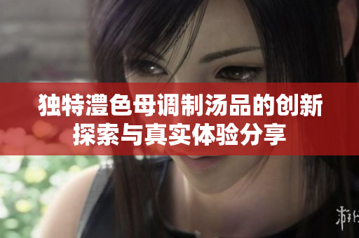 独特澧色母调制汤品的创新探索与真实体验分享
