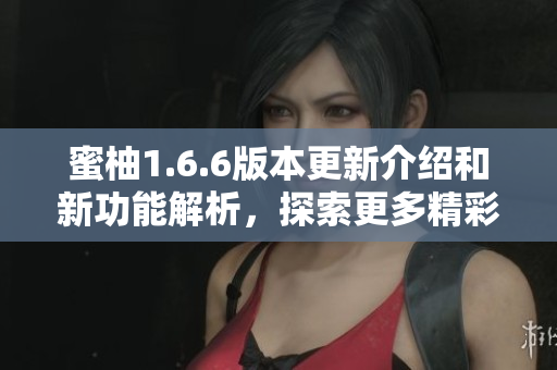 蜜柚1.6.6版本更新介绍和新功能解析，探索更多精彩体验
