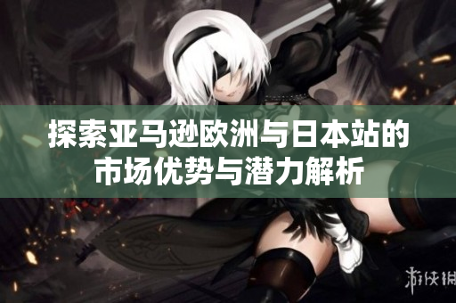 探索亚马逊欧洲与日本站的市场优势与潜力解析