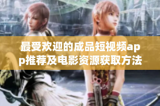 最受欢迎的成品短视频app推荐及电影资源获取方法