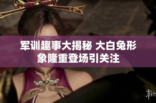 军训趣事大揭秘 大白兔形象隆重登场引关注