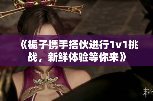 《栀子携手搭伙进行1v1挑战，新鲜体验等你来》
