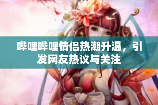 哔哩哔哩情侣热潮升温，引发网友热议与关注