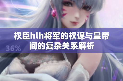 权臣hlh将军的权谋与皇帝间的复杂关系解析