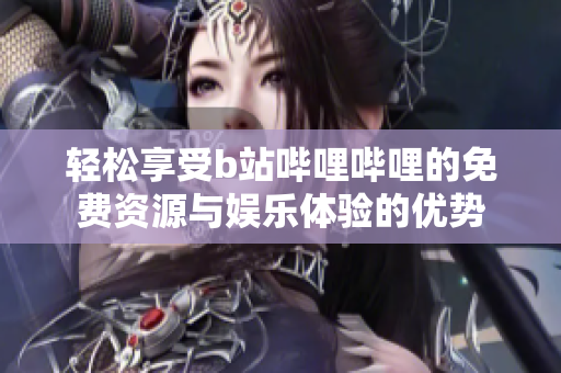 轻松享受b站哔哩哔哩的免费资源与娱乐体验的优势