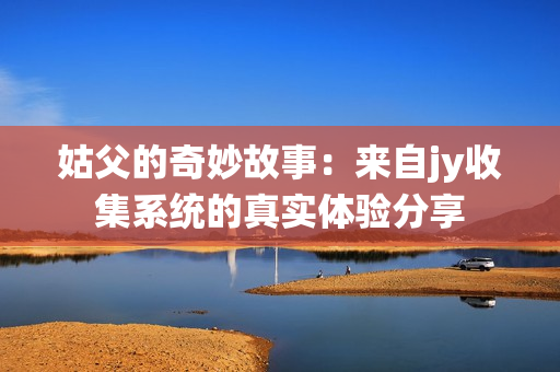 姑父的奇妙故事：来自jy收集系统的真实体验分享