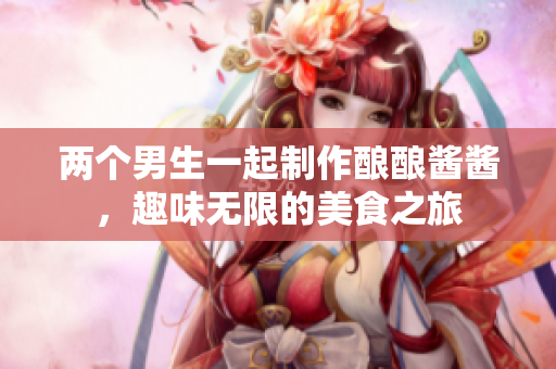 两个男生一起制作酿酿酱酱，趣味无限的美食之旅