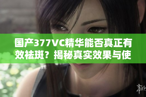 国产377VC精华能否真正有效祛斑？揭秘真实效果与使用体验