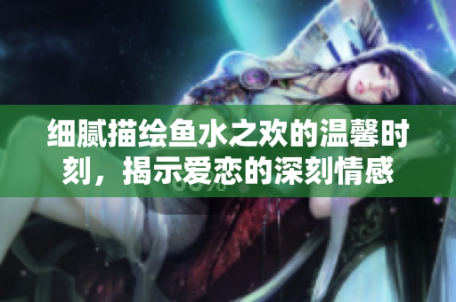 细腻描绘鱼水之欢的温馨时刻，揭示爱恋的深刻情感