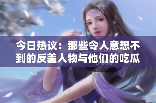 今日热议：那些令人意想不到的反差人物与他们的吃瓜故事