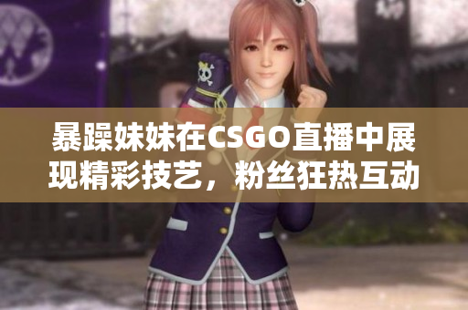 暴躁妹妹在CSGO直播中展现精彩技艺，粉丝狂热互动