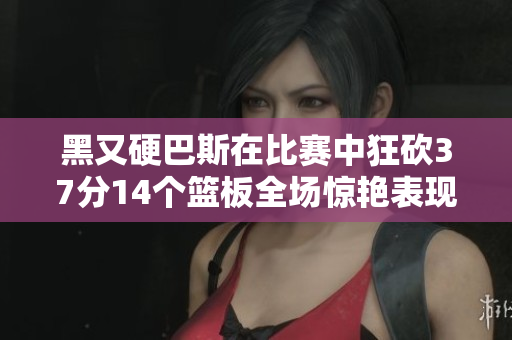 黑又硬巴斯在比赛中狂砍37分14个篮板全场惊艳表现