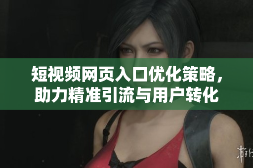 短视频网页入口优化策略，助力精准引流与用户转化