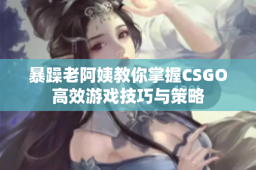 暴躁老阿姨教你掌握CSGO高效游戏技巧与策略