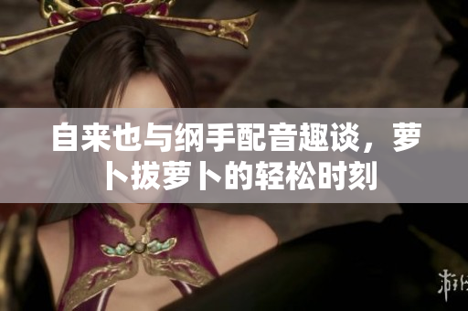 自来也与纲手配音趣谈，萝卜拔萝卜的轻松时刻