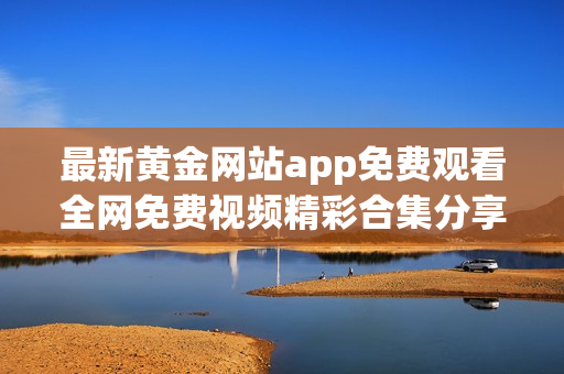 最新黄金网站app免费观看全网免费视频精彩合集分享