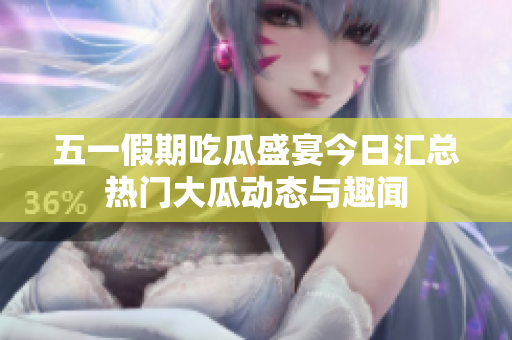 五一假期吃瓜盛宴今日汇总热门大瓜动态与趣闻