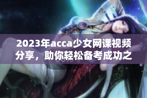 2023年acca少女网课视频分享，助你轻松备考成功之路