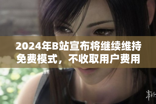 2024年B站宣布将继续维持免费模式，不收取用户费用