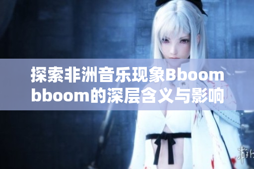 探索非洲音乐现象Bboombboom的深层含义与影响