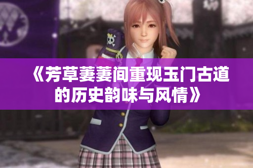 《芳草萋萋间重现玉门古道的历史韵味与风情》