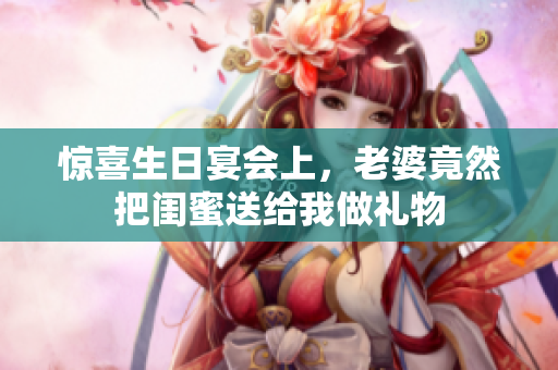惊喜生日宴会上，老婆竟然把闺蜜送给我做礼物