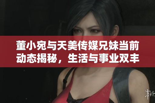 董小宛与天美传媒兄妹当前动态揭秘，生活与事业双丰收