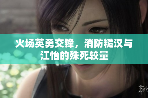 火场英勇交锋，消防糙汉与江怡的殊死较量