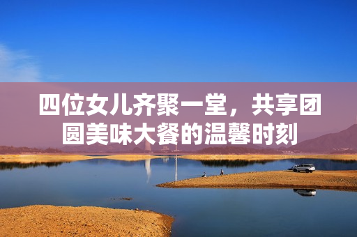 四位女儿齐聚一堂，共享团圆美味大餐的温馨时刻