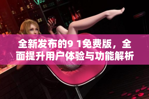 全新发布的9 1免费版，全面提升用户体验与功能解析