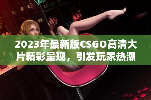 2023年最新版CSGO高清大片精彩呈现，引发玩家热潮