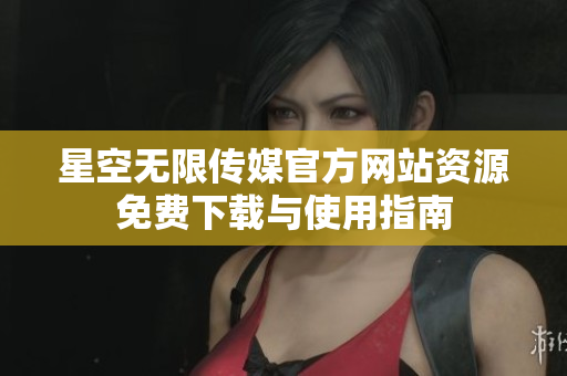 星空无限传媒官方网站资源免费下载与使用指南