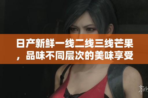 日产新鲜一线二线三线芒果，品味不同层次的美味享受