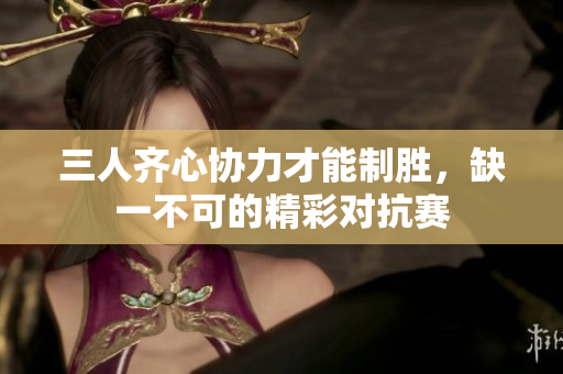 三人齐心协力才能制胜，缺一不可的精彩对抗赛