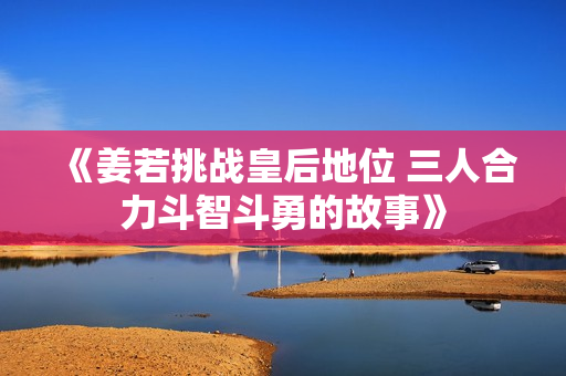 《姜若挑战皇后地位 三人合力斗智斗勇的故事》