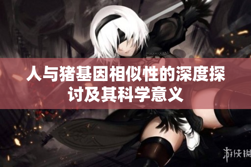 人与猪基因相似性的深度探讨及其科学意义