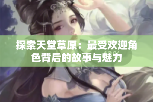 探索天堂草原：最受欢迎角色背后的故事与魅力