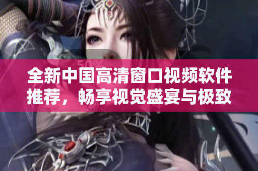 全新中国高清窗口视频软件推荐，畅享视觉盛宴与极致体验