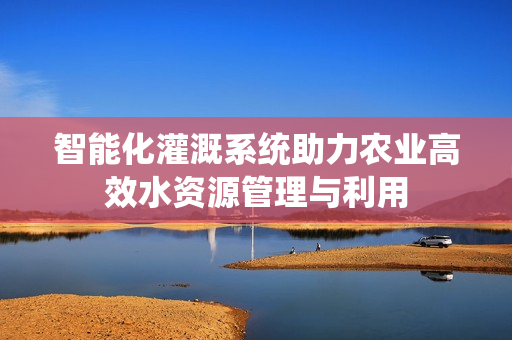 智能化灌溉系统助力农业高效水资源管理与利用